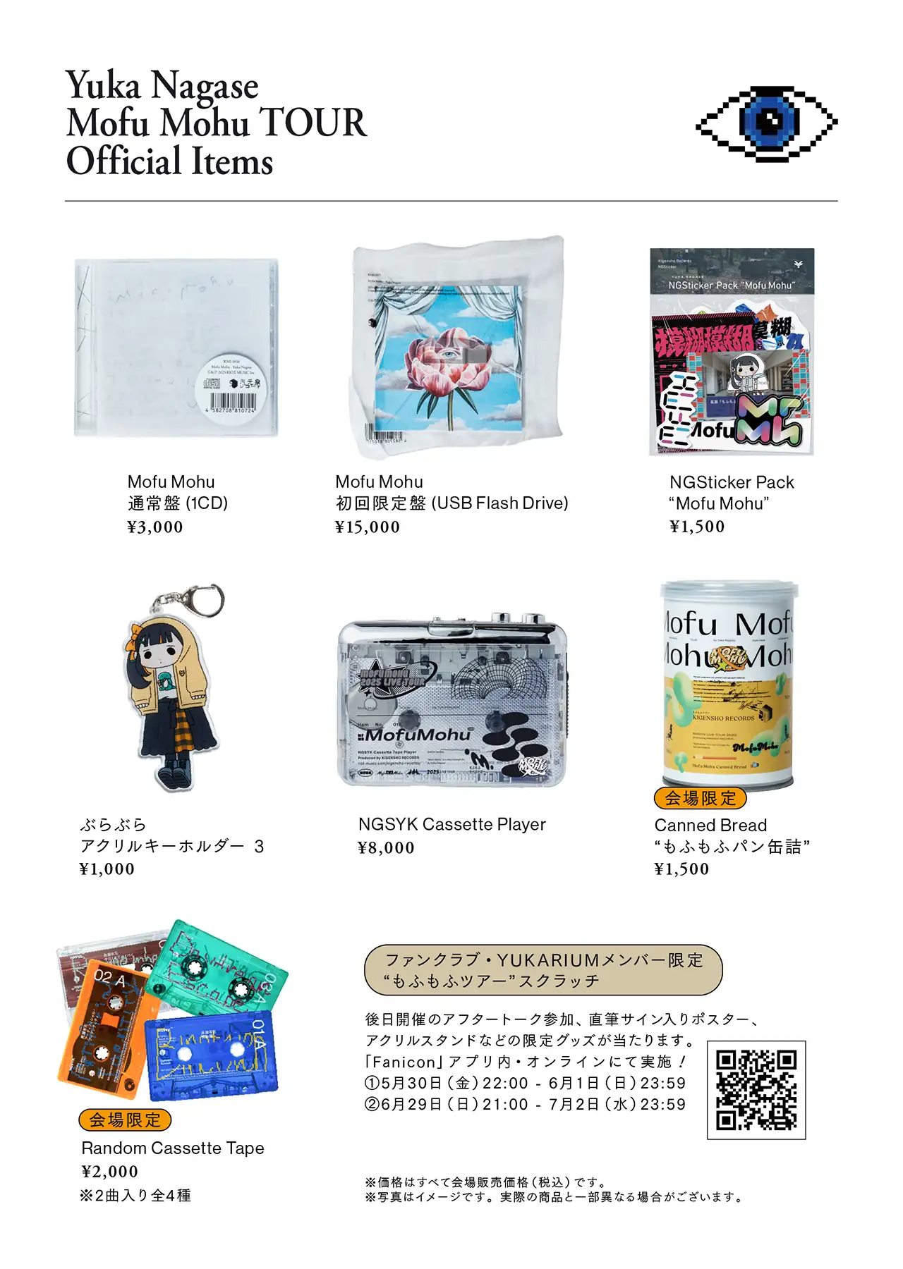 Yuka Nagase Mofu Mohu TOUR Official Items / - Mofu Mohu 通常盤(1CD) ¥3,000 - Mofu Mohu 初回限定盤(USB Flash Drive) ¥15,000 - NGSticker Pack Mofu Mohu ¥1,500 - ぶらぶらアクリルキーホルダー3 ¥1,000 - NGSYK Cassette Player ¥8,000 - [会場限定]Canned Bread もふもふパン缶詰 ¥1,500 - [会場限定]Random Cassette Tape ¥2,000 ※2曲入り全4種 - ファンクラブ・YUKARIUMメンバー限定 もふもふツアースクラッチ = 後日開催のアフタートーク参加、直筆サイン入りポスター、アクリルスタンドなどの限定グッズが当たります。「Fanicon」アプリ内・オンラインにて実施！ / ①5月30日(金)22:00 - 6月1日(日)23:59 / ②6月29日(日) 21:00 - 7月2日(水) 23:59 ※価格はすべて会場販売価格(税込)です。 ※写真はイメージです。実際の商品と一部異なる場合がございます。